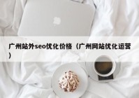 广州站外seo优化价格（广州网站优化运营）