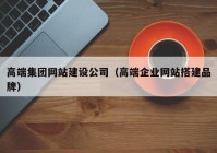 高端集团网站建设公司（高端企业网站搭建品牌）